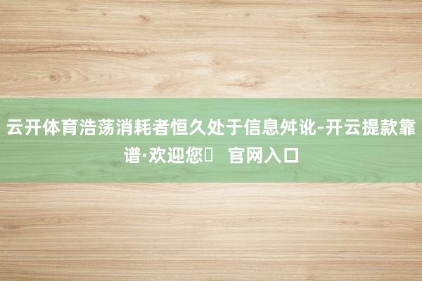 云开体育浩荡消耗者恒久处于信息舛讹-开云提款靠谱·欢迎您✅ 官网入口