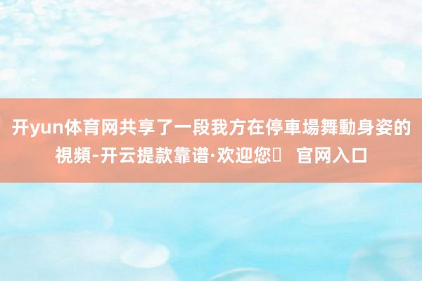 开yun体育网共享了一段我方在停車場舞動身姿的視頻-开云提款靠谱·欢迎您✅ 官网入口