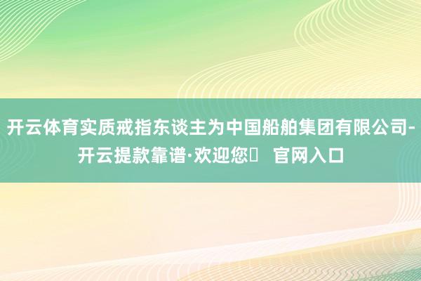 开云体育实质戒指东谈主为中国船舶集团有限公司-开云提款靠谱·欢迎您✅ 官网入口