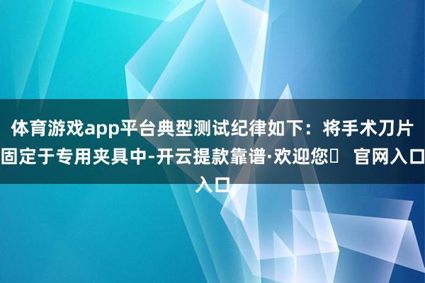 体育游戏app平台典型测试纪律如下：将手术刀片固定于专用夹具中-开云提款靠谱·欢迎您✅ 官网入口