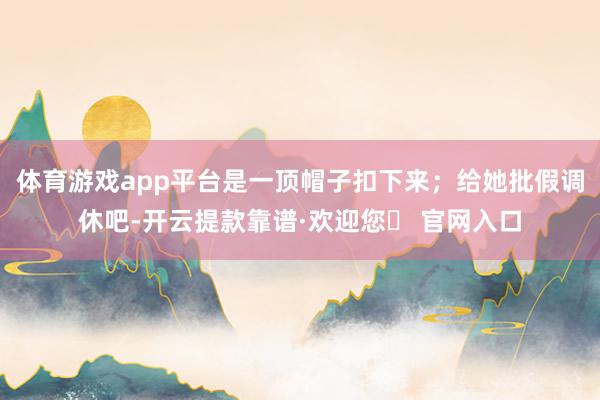 体育游戏app平台是一顶帽子扣下来；给她批假调休吧-开云提款靠谱·欢迎您✅ 官网入口