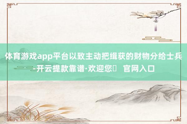 体育游戏app平台以致主动把缉获的财物分给士兵-开云提款靠谱·欢迎您✅ 官网入口