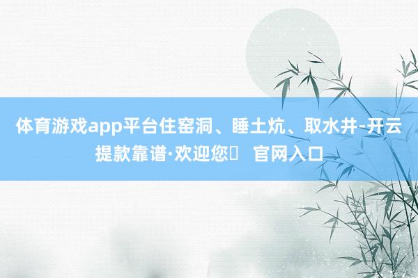 体育游戏app平台住窑洞、睡土炕、取水井-开云提款靠谱·欢迎您✅ 官网入口