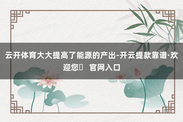 云开体育大大提高了能源的产出-开云提款靠谱·欢迎您✅ 官网入口