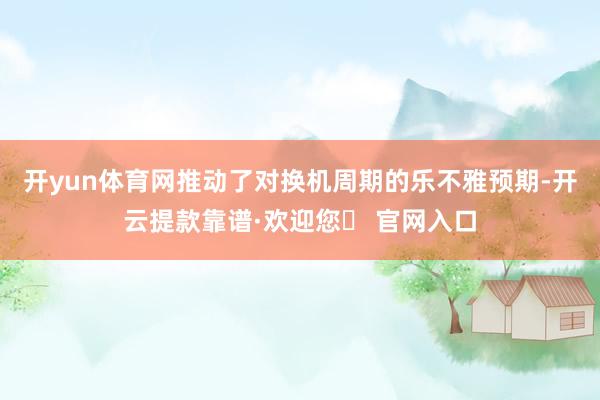 开yun体育网推动了对换机周期的乐不雅预期-开云提款靠谱·欢迎您✅ 官网入口