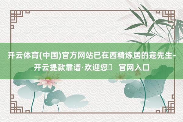 开云体育(中国)官方网站 已在西精炼居的寇先生-开云提款靠谱·欢迎您✅ 官网入口
