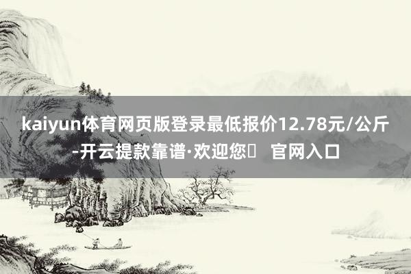 kaiyun体育网页版登录最低报价12.78元/公斤-开云提款靠谱·欢迎您✅ 官网入口