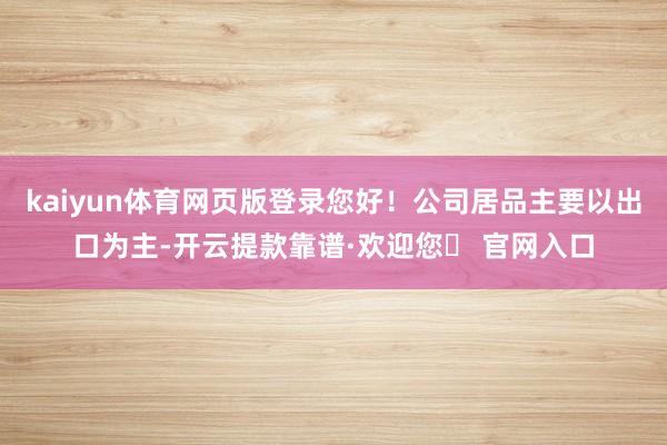 kaiyun体育网页版登录您好!公司居品主要以出口为主-开云提款靠谱·欢迎您✅ 官网入口