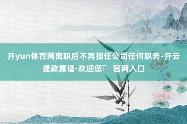 开yun体育网离职后不再担任公司任何职务-开云提款靠谱·欢迎您✅ 官网入口