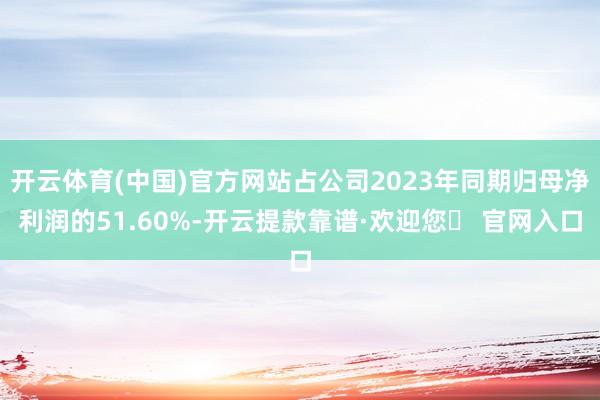 开云体育(中国)官方网站占公司2023年同期归母净利润的51.60%-开云提款靠谱·欢迎您✅ 官网入口