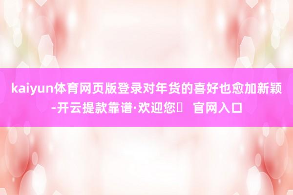 kaiyun体育网页版登录对年货的喜好也愈加新颖-开云提款靠谱·欢迎您✅ 官网入口