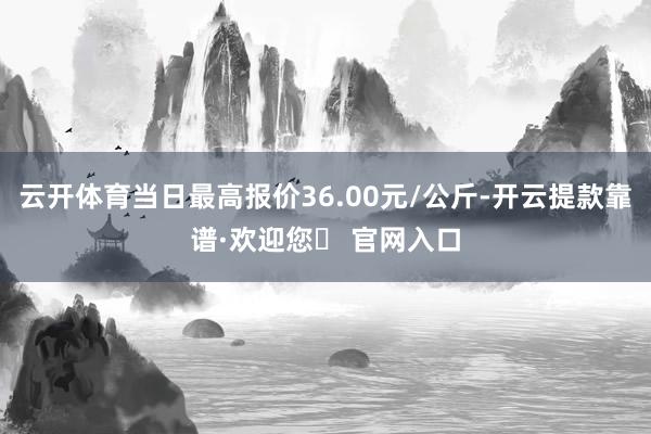 云开体育当日最高报价36.00元/公斤-开云提款靠谱·欢迎您✅ 官网入口