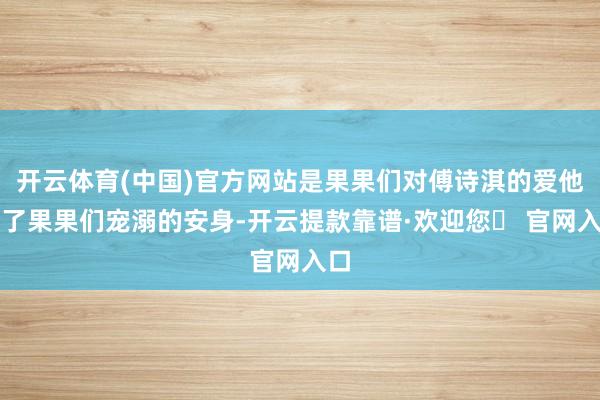 开云体育(中国)官方网站是果果们对傅诗淇的爱他给了果果们宠溺的安身-开云提款靠谱·欢迎您✅ 官网入口