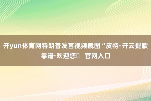 开yun体育网特朗普发言视频截图“皮特-开云提款靠谱·欢迎您✅ 官网入口