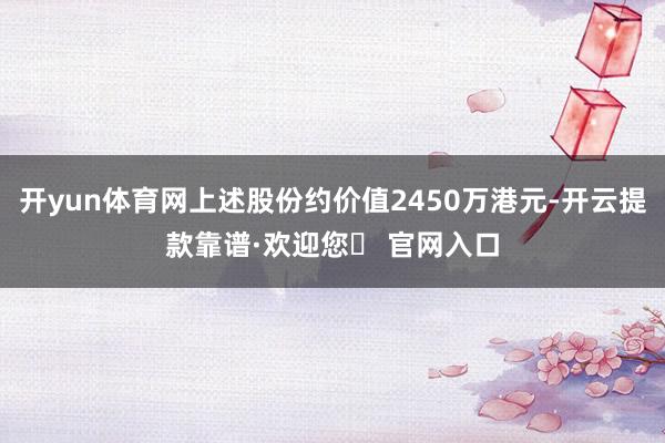 开yun体育网上述股份约价值2450万港元-开云提款靠谱·欢迎您✅ 官网入口