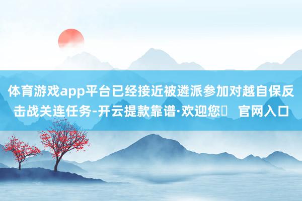 体育游戏app平台已经接近被遴派参加对越自保反击战关连任务-开云提款靠谱·欢迎您✅ 官网入口