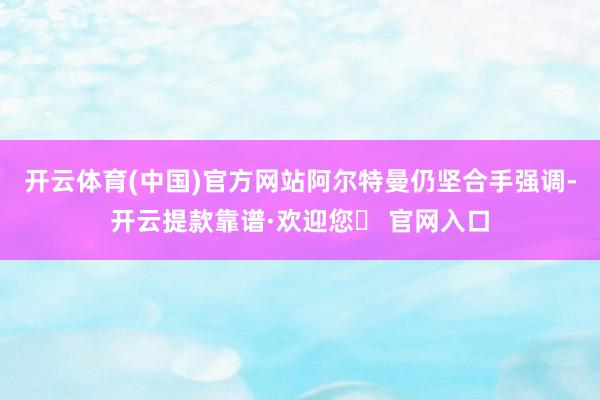 开云体育(中国)官方网站阿尔特曼仍坚合手强调-开云提款靠谱·欢迎您✅ 官网入口