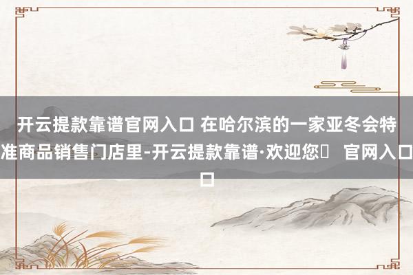 开云提款靠谱官网入口 　　在哈尔滨的一家亚冬会特准商品销售门店里-开云提款靠谱·欢迎您✅ 官网入口