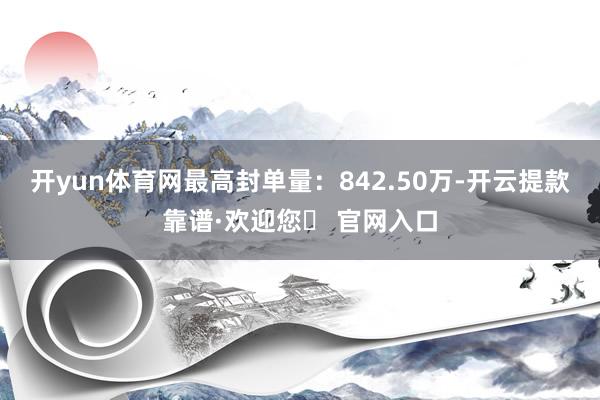 开yun体育网最高封单量：842.50万-开云提款靠谱·欢迎您✅ 官网入口