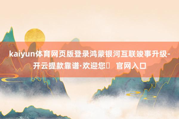 kaiyun体育网页版登录鸿蒙银河互联竣事升级-开云提款靠谱·欢迎您✅ 官网入口