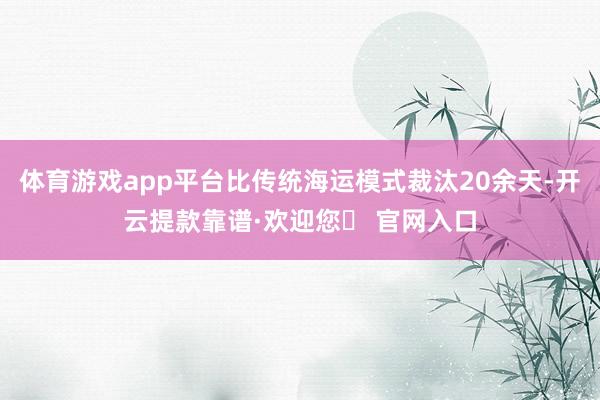 体育游戏app平台比传统海运模式裁汰20余天-开云提款靠谱·欢迎您✅ 官网入口