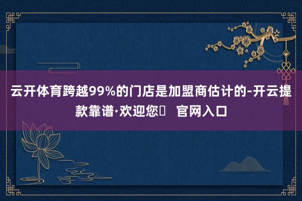 云开体育跨越99%的门店是加盟商估计的-开云提款靠谱·欢迎您✅ 官网入口