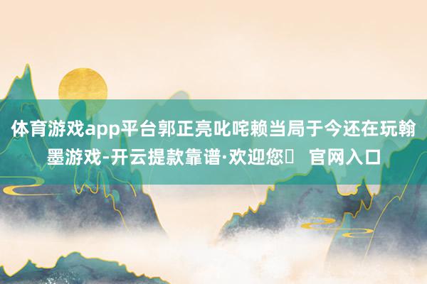 体育游戏app平台郭正亮叱咤赖当局于今还在玩翰墨游戏-开云提款靠谱·欢迎您✅ 官网入口
