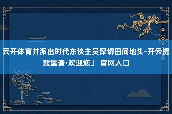 云开体育并派出时代东谈主员深切田间地头-开云提款靠谱·欢迎您✅ 官网入口