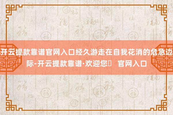 开云提款靠谱官网入口经久游走在自我花消的危急边际-开云提款靠谱·欢迎您✅ 官网入口