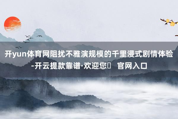 开yun体育网阻扰不雅演规模的千里浸式剧情体验-开云提款靠谱·欢迎您✅ 官网入口