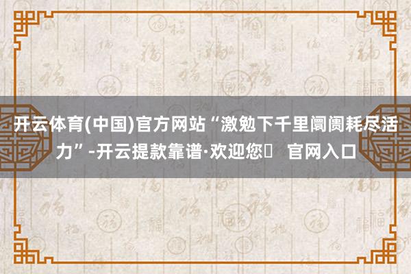开云体育(中国)官方网站“激勉下千里阛阓耗尽活力”-开云提款靠谱·欢迎您✅ 官网入口