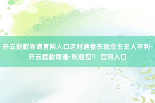 开云提款靠谱官网入口这对通盘东说念主王人不利-开云提款靠谱·欢迎您✅ 官网入口
