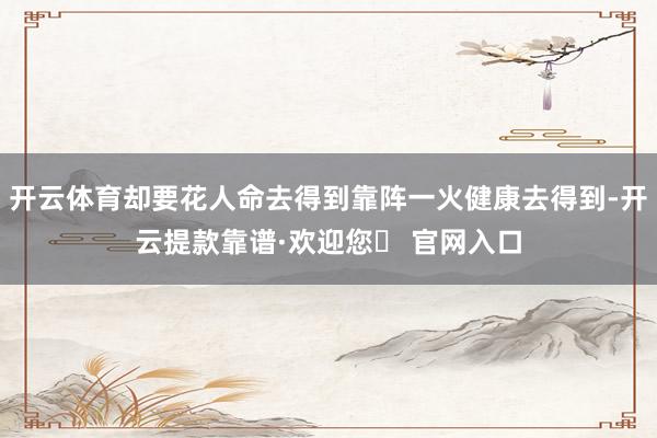 开云体育却要花人命去得到靠阵一火健康去得到-开云提款靠谱·欢迎您✅ 官网入口