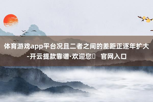 体育游戏app平台况且二者之间的差距正逐年扩大-开云提款靠谱·欢迎您✅ 官网入口