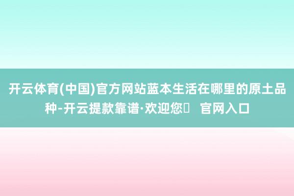 开云体育(中国)官方网站蓝本生活在哪里的原土品种-开云提款靠谱·欢迎您✅ 官网入口