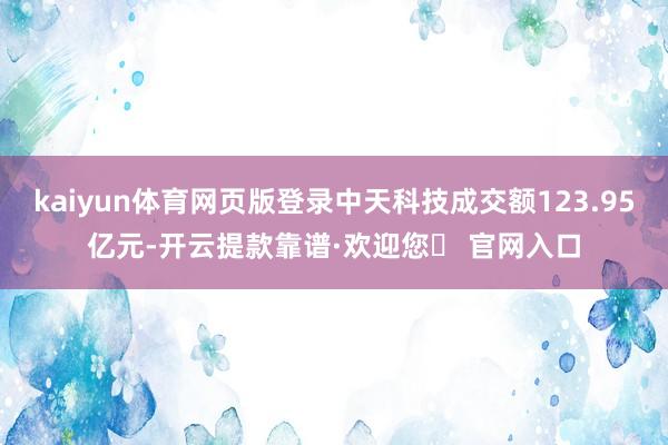 kaiyun体育网页版登录中天科技成交额123.95亿元-开云提款靠谱·欢迎您✅ 官网入口