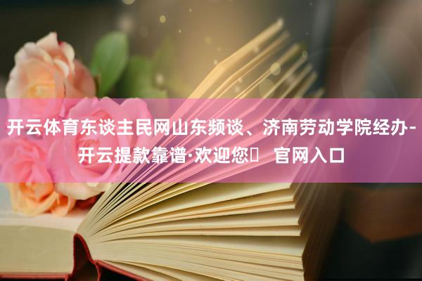 开云体育东谈主民网山东频谈、济南劳动学院经办-开云提款靠谱·欢迎您✅ 官网入口