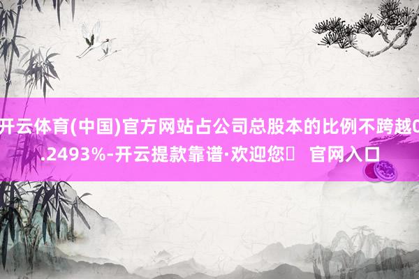 开云体育(中国)官方网站占公司总股本的比例不跨越0.2493%-开云提款靠谱·欢迎您✅ 官网入口