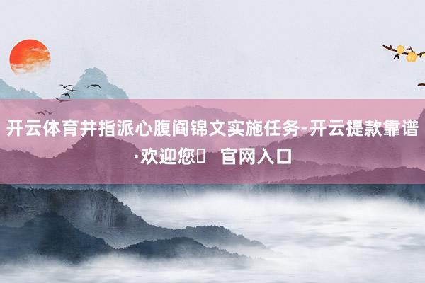 开云体育并指派心腹阎锦文实施任务-开云提款靠谱·欢迎您✅ 官网入口