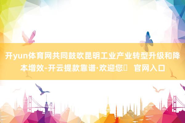 开yun体育网共同鼓吹昆明工业产业转型升级和降本增效-开云提款靠谱·欢迎您✅ 官网入口
