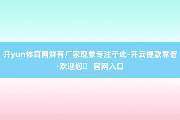 开yun体育网鲜有厂家现象专注于此-开云提款靠谱·欢迎您✅ 官网入口