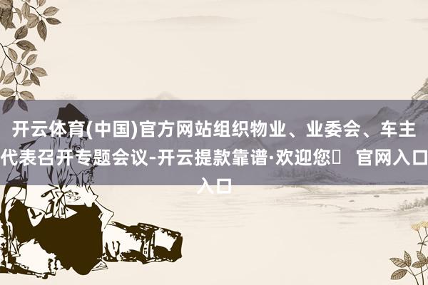 开云体育(中国)官方网站组织物业、业委会、车主代表召开专题会议-开云提款靠谱·欢迎您✅ 官网入口