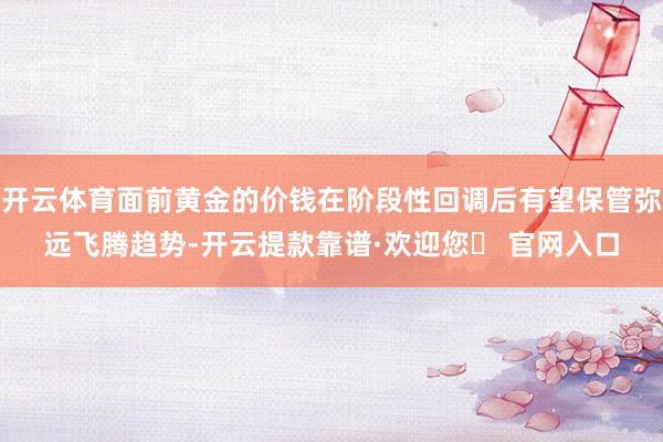 开云体育面前黄金的价钱在阶段性回调后有望保管弥远飞腾趋势-开云提款靠谱·欢迎您✅ 官网入口