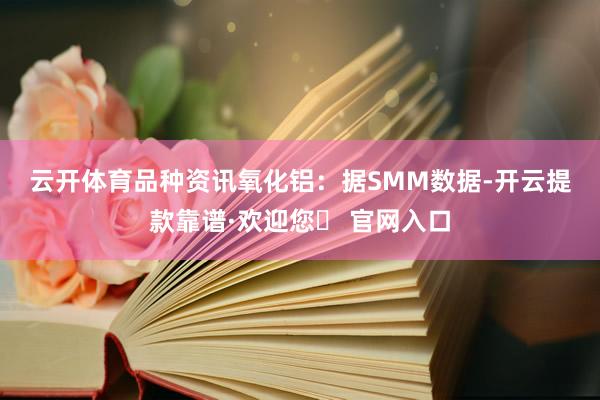云开体育　　品种资讯　　氧化铝：据SMM数据-开云提款靠谱·欢迎您✅ 官网入口