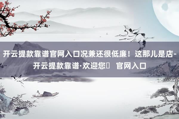 开云提款靠谱官网入口况兼还很低廉！这那儿是店-开云提款靠谱·欢迎您✅ 官网入口