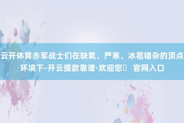 云开体育赤军战士们在缺氧、严寒、冰雹错杂的顶点环境下-开云提款靠谱·欢迎您✅ 官网入口
