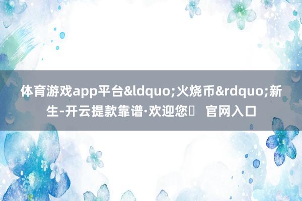 体育游戏app平台&ldquo;火烧币&rdquo;新生-开云提款靠谱·欢迎您✅ 官网入口