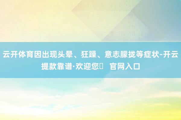 云开体育因出现头晕、狂躁、意志朦拢等症状-开云提款靠谱·欢迎您✅ 官网入口