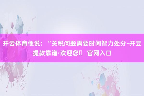 开云体育他说：“关税问题需要时间智力处分-开云提款靠谱·欢迎您✅ 官网入口