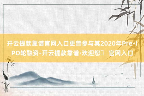 开云提款靠谱官网入口更曾参与其2020年Pre-IPO轮融资-开云提款靠谱·欢迎您✅ 官网入口